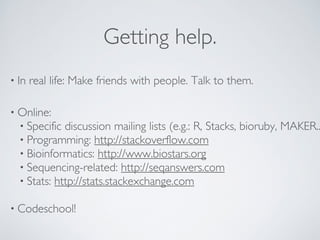 Getting help. 
• In real life: Make friends with people. Talk to them. 
• Online: 
• Specific discussion mailing lists (e.g.: R, Stacks, bioruby, MAKER...) 
• Programming: http://stackoverflow.com 
• Bioinformatics: http://www.biostars.org 
• Sequencing-related: http://seqanswers.com 
• Stats: http://stats.stackexchange.com 
! 
• Codeschool! 
 