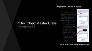 Citrix Cloud Master Class
November 13, 2014
Important – Webinar Audio
The audio for this
webinar is available over
VoIP. Just select the
‘Use Mic & Speakers’
option to listen to the
webinar through your
computers speakers.
To listen using your
telephone select the
‘Use Telephone’
option. For local
numbers click the
‘additional numbers’
link.
You will need to
use the Access
Code and Audio
PIN.
This webinar will be recorded
 
