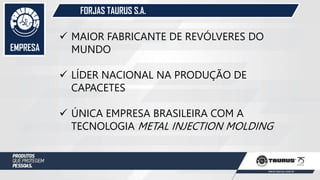 EMPRESA
 MAIOR FABRICANTE DE REVÓLVERES DO
MUNDO
 LÍDER NACIONAL NA PRODUÇÃO DE
CAPACETES
 ÚNICA EMPRESA BRASILEIRA COM A
TECNOLOGIA METAL INJECTION MOLDING
FORJAS TAURUS S.A.
 