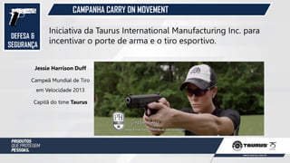 DEFESA &
SEGURANÇA
CAMPANHA CARRY ON MOVEMENT
Iniciativa da Taurus International Manufacturing Inc. para
incentivar o porte de arma e o tiro esportivo.
Jessie Harrison Duff
Campeã Mundial de Tiro
em Velocidade 2013
Capitã do time Taurus
 