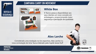DEFESA &
SEGURANÇA
CAMPANHA CARRY ON MOVEMENT
Considerado uma revelação no tiro esportivo, Alex Larche é a
nova contratação do time Taurus liderado pela Capitã Jessie Duff
Alex Larche
A Taurus passa a disponibilizar aos
seus clientes um novo conceito em
embalagens, proporcionando maior
segurança e percepção de qualidade.
White Box
 