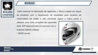 METALURGIA
& PLÁSTICOS
NOVIDADE!
“Líder nacional na fabricação de capacetes, a Taurus amplia seu leque
de produtos com o lançamento de novidades para usuários de
motocicletas de média e alta cilindrada. Agora a marca passa a
oferecer uma linha completa de capacetes, com novos produtos da
linha TOP desenvolvidos em parceria com a
empresa italiana Caberg”
- MOTO.com.br
 