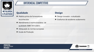 METALURGIA
& PLÁSTICOS
DIFERENCIAL COMPETITIVO
Qualidade
Matéria prima de fornecedores
reconhecidos
Atendimento à norma brasileira de
qualidade (NBR 7471/2001)
Adequação às normas europeias
Escala de Produção
Design
Design inovador e atualizado
Grafismos de excelente acabamento
 