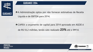 GUIDANCE
GUIDANCE 2014
A Administração optou por não fornecer estimativas de Receita
Líquida e de EBITDA para 2014;
CAPEX: o orçamento de capital para 2014 aprovado em AGOE é
de R$ 55,2 milhões, tendo sido realizado 23% até o 9M14.
 
