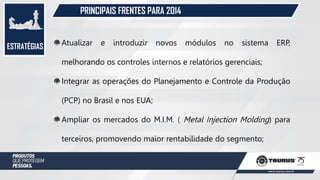 ESTRATÉGIAS
PRINCIPAIS FRENTES PARA 2014
Atualizar e introduzir novos módulos no sistema ERP,
melhorando os controles internos e relatórios gerenciais;
Integrar as operações do Planejamento e Controle da Produção
(PCP) no Brasil e nos EUA;
Ampliar os mercados do M.I.M. ( Metal Injection Molding) para
terceiros, promovendo maior rentabilidade do segmento;
 