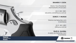 FELIPE G. OLIVEIRA
Analista de Relações com
Investidores
DORIS B. F. WILHELM
Diretora de Relações com
Investidores
55 51 3021 3001
ri@taurus.com.br
EDUARDO F. COSTA
Diretor Vice-Presidente
Administrativo Financeiro
55 51 3021 3001
eduardo.costa@taurus.com.br
 
