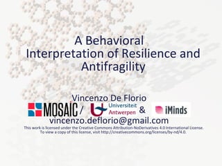 A Behavioral 
Interpretation of Resilience and 
Antifragility 
Vincenzo De Florio 
/ & 
vincenzo.deflorio@gmail.com 
This work is licensed under the Creative Commons Attribution-NoDerivatives 4.0 International License. 
To view a copy of this license, visit http://creativecommons.org/licenses/by-nd/4.0. 
Vincenzo De Florio, INRIA, 14 
Nov. 2014 
 