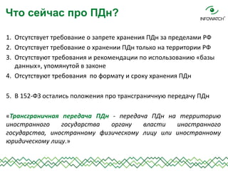 1.Отсутствует требование о запрете хранения ПДн за пределами РФ 
2.Отсутствует требование о хранении ПДн только на территории РФ 
3.Отсутствуют требования и рекомендации по использованию «базы данных», упомянутой в законе 
4.Отсутствуют требования по формату и сроку хранения ПДн 
5.В 152-ФЗ остались положения про трансграничную передачу ПДн 
«Трансграничная передача ПДн - передача ПДн на территорию иностранного государства органу власти иностранного государства, иностранному физическому лицу или иностранному юридическому лицу.» 
Что сейчас про ПДн?  