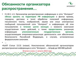 •Ст.10.1 п.3. Организатор распространения информации в сети "Интернет" обязан хранить на территории РФ информацию о фактах приема, передачи, доставки и (или) обработки голосовой информации, письменного текста, изображений, звуков или иных электронных сообщений пользователей сети "Интернет" и информацию об этих пользователях в течение шести месяцев с момента окончания осуществления таких действий, а также предоставлять указанную информацию уполномоченным государственным органам, осуществляющим оперативно-разыскную деятельность или обеспечение безопасности Российской Федерации, в случаях, установленных федеральными законами. 
•… 
+КоАП Статья 13.31 (новая). Неисполнение обязанностей организатором распространения информации в сети "Интернет: … Штраф до 500 000 рублей 
Обязанности организатора распространения… 
Вступил в силу с 1 августа 2014 года  