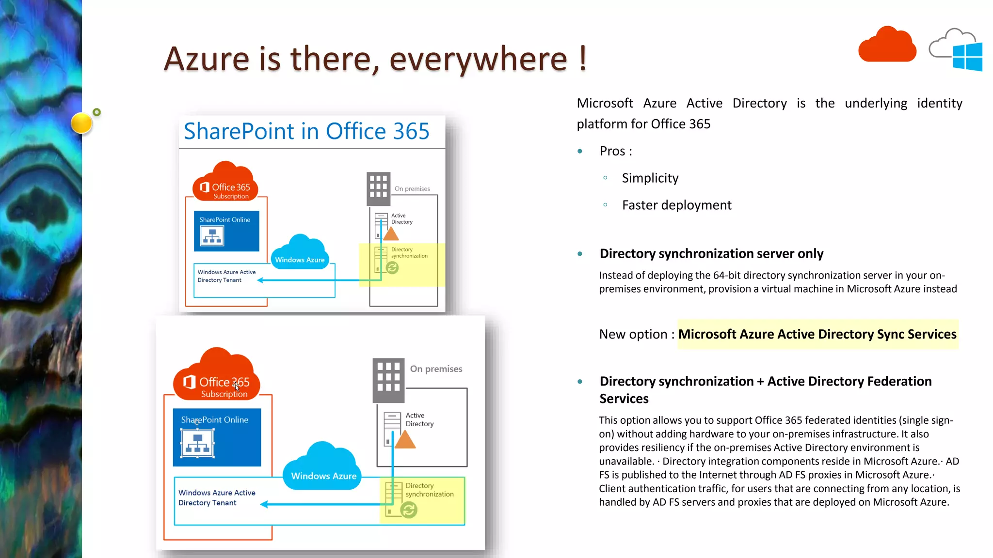Azure is there, everywhere ! 
Microsoft Azure Active Directory is the underlying identity 
platform for Office 365 
 Pros : 
◦ Simplicity 
◦ Faster deployment 
 Directory synchronization server only 
Instead of deploying the 64-bit directory synchronization server in your on-premises 
environment, provision a virtual machine in Microsoft Azure instead 
New option : Microsoft Azure Active Directory Sync Services 
 Directory synchronization + Active Directory Federation 
Services 
This option allows you to support Office 365 federated identities (single sign-on) 
without adding hardware to your on-premises infrastructure. It also 
provides resiliency if the on-premises Active Directory environment is 
unavailable. · Directory integration components reside in Microsoft Azure.· AD 
FS is published to the Internet through AD FS proxies in Microsoft Azure.· 
Client authentication traffic, for users that are connecting from any location, is 
handled by AD FS servers and proxies that are deployed on Microsoft Azure. 
 
