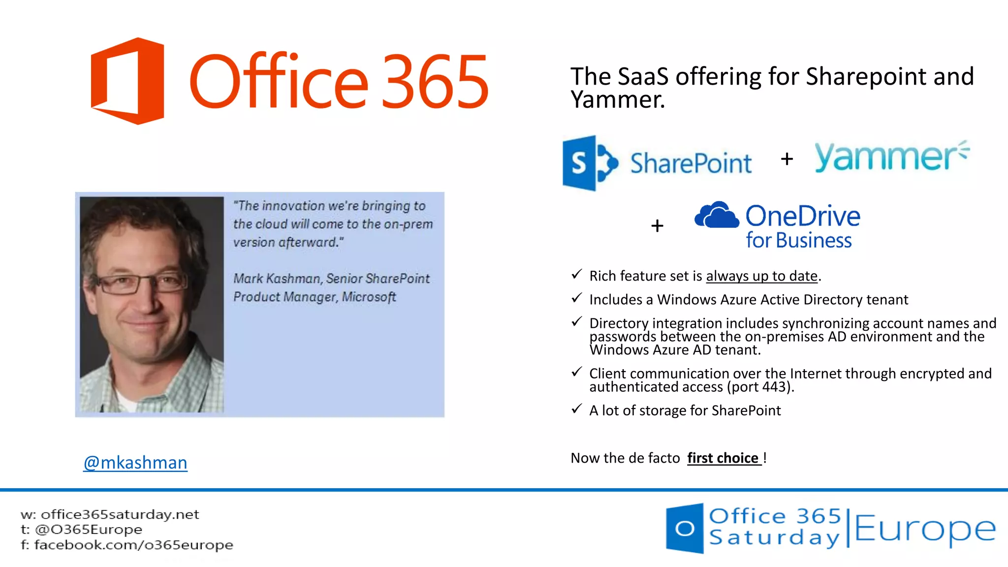 Office 365 
The SaaS offering for Sharepoint and Yammer. 
+ 
+ 
Rich feature set is always up to date. 
Includes a Windows Azure Active Directory tenant 
Directory integration includes synchronizing account names and passwords between the on-premises AD environment and the Windows Azure AD tenant. 
Client communication over the Internet through encrypted and authenticated access (port 443). 
A lot of storage for SharePoint 
Now the de facto first choice ! 
@mkashman  