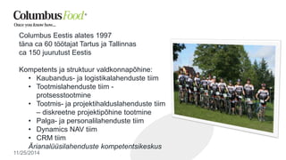 Columbus Eestis alates 1997 
täna ca 60 töötajat Tartus ja Tallinnas 
ca 150 juurutust Eestis 
Kompetents ja struktuur valdkonnapõhine: 
• Kaubandus- ja logistikalahenduste tiim 
• Tootmislahenduste tiim - 
protsesstootmine 
• Tootmis- ja projektihalduslahenduste tiim 
– diskreetne projektipõhine tootmine 
• Palga- ja personalilahenduste tiim 
• Dynamics NAV tiim 
• CRM tiim 
Ärianalüüsilahenduste kompetentsikeskus 
11/25/2014 
 