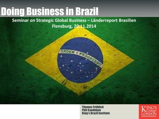 Thomas Fröhlich
PhD Candidate
King’s Brazil Institute
Doing Business in Brazil
Seminar on Strategic Global Business – Länderreport Brasilien
Flensburg, 20.11.2014
 