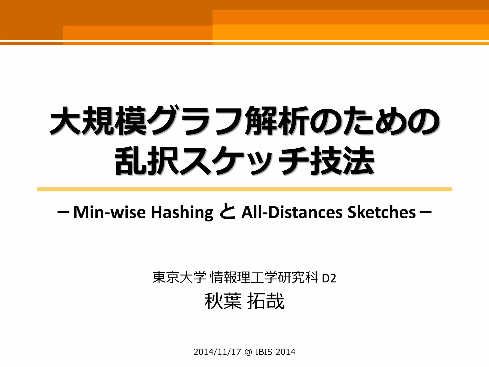大規模グラフ解析のための 乱択スケッチ技法 
－Min-wise Hashing とAll-DistancesSketches－ 
東京大学情報理工学研究科D2 
秋葉拓哉 
2014/11/17 @ IBIS 2014  