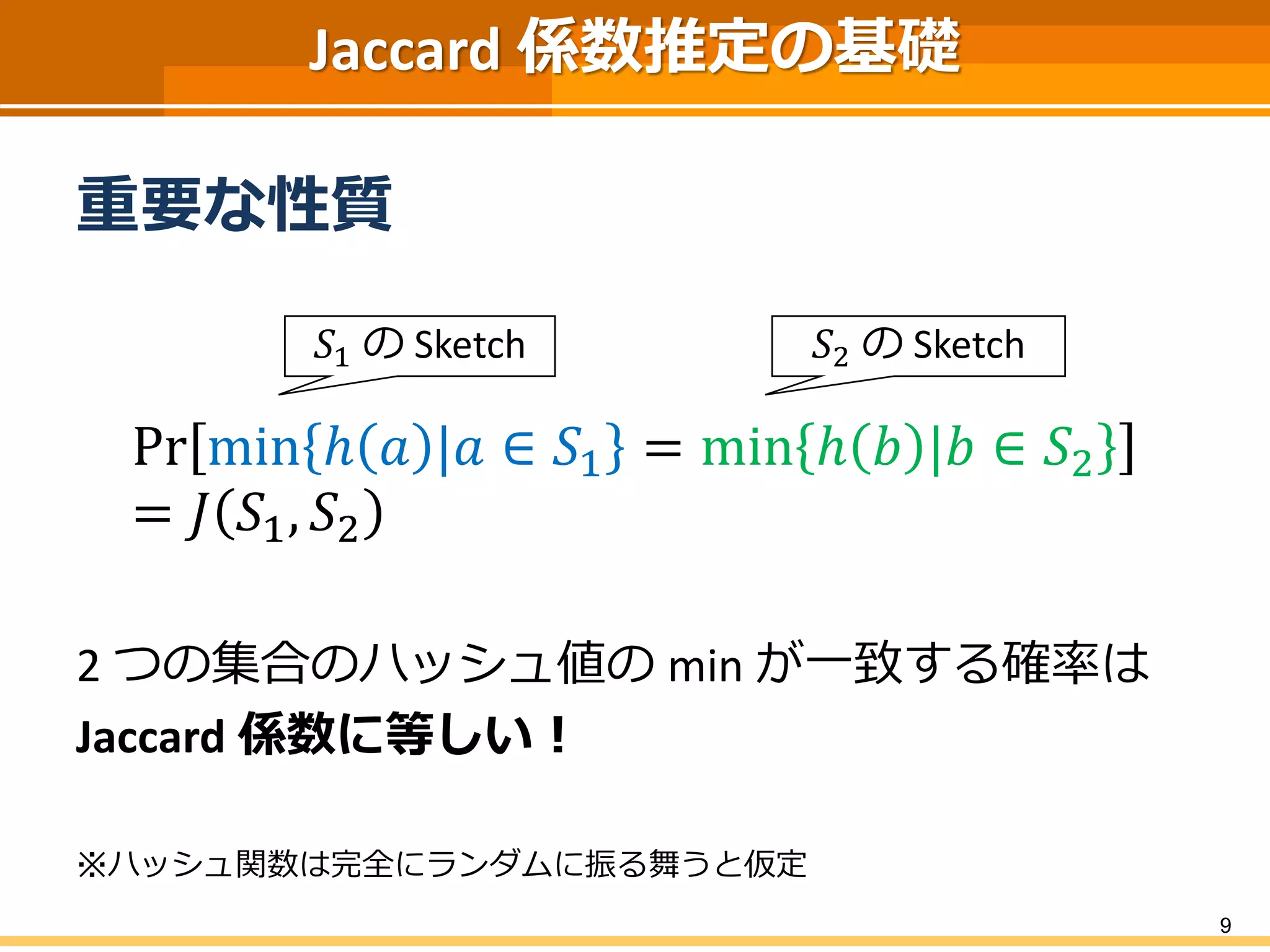 Jaccard 係数推定の基礎 
重要な性質 
Prminℎ푎|푎∈푆1=minℎ푏|푏∈푆2=퐽푆1,푆2 
2 つの集合のハッシュ値のmin が一致する確率は 
Jaccard 係数に等しい！ 
※ハッシュ関数は完全にランダムに振る舞うと仮定 
9 
푆1のSketch 
푆2のSketch  