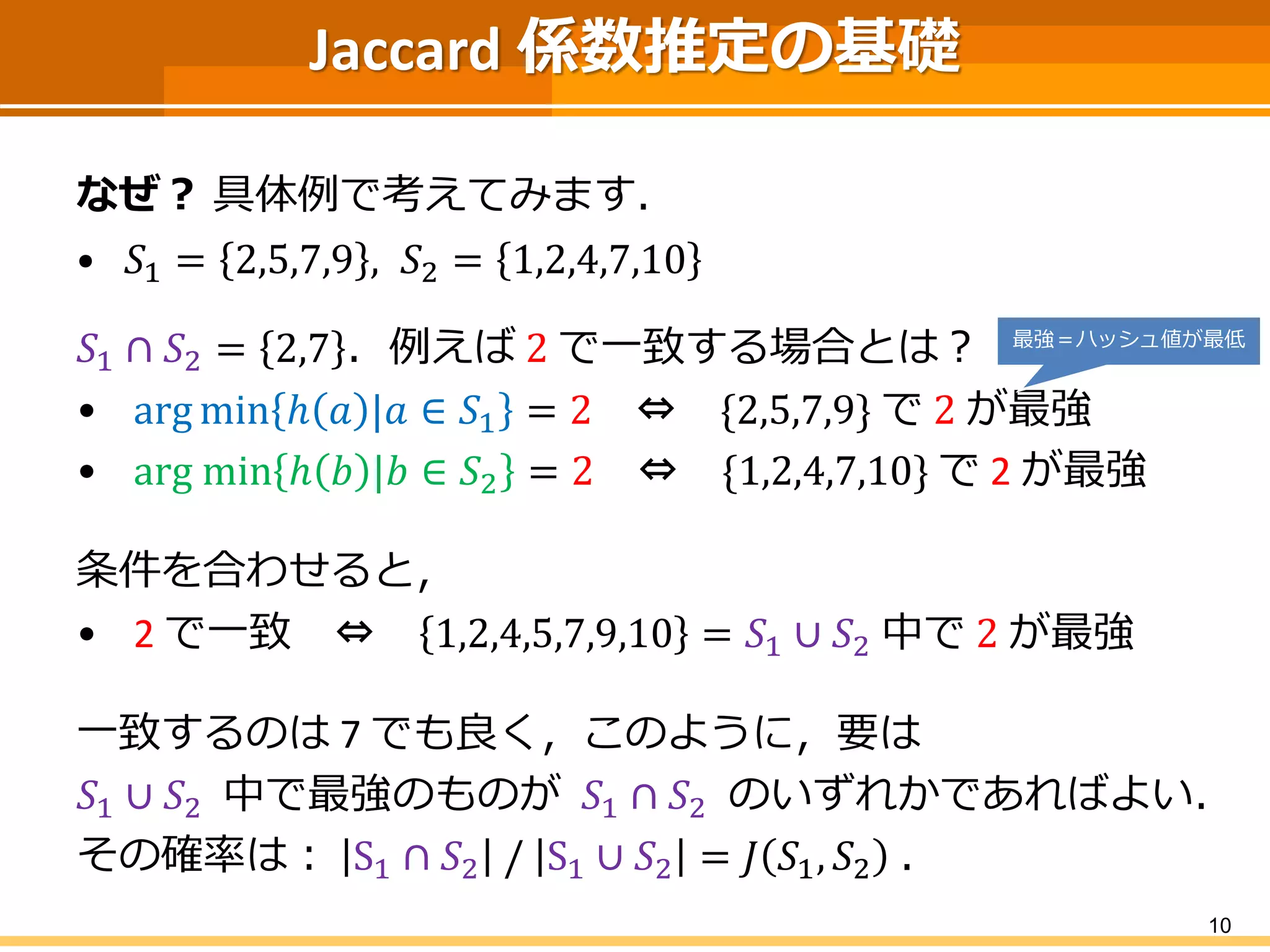 Jaccard 係数推定の基礎 
なぜ？具体例で考えてみます． 
•푆1=2,5,7,9,푆2=1,2,4,7,10 
푆1∩푆2=2,7．例えば2で一致する場合とは？ 
•argminℎ푎|푎∈푆1=2⇔{2,5,7,9}で2が最強 
•argminℎ푏|푏∈푆2=2⇔{1,2,4,7,10}で2が最強 
条件を合わせると， 
•2で一致⇔1,2,4,5,7,9,10=푆1∪푆2中で2が最強 
一致するのは7 でも良く，このように，要は 
푆1∪푆2中で最強のものが푆1∩푆2のいずれかであればよい． 
その確率は：S1∩푆2/S1∪푆2=퐽푆1,푆2． 
10 
最強＝ハッシュ値が最低  