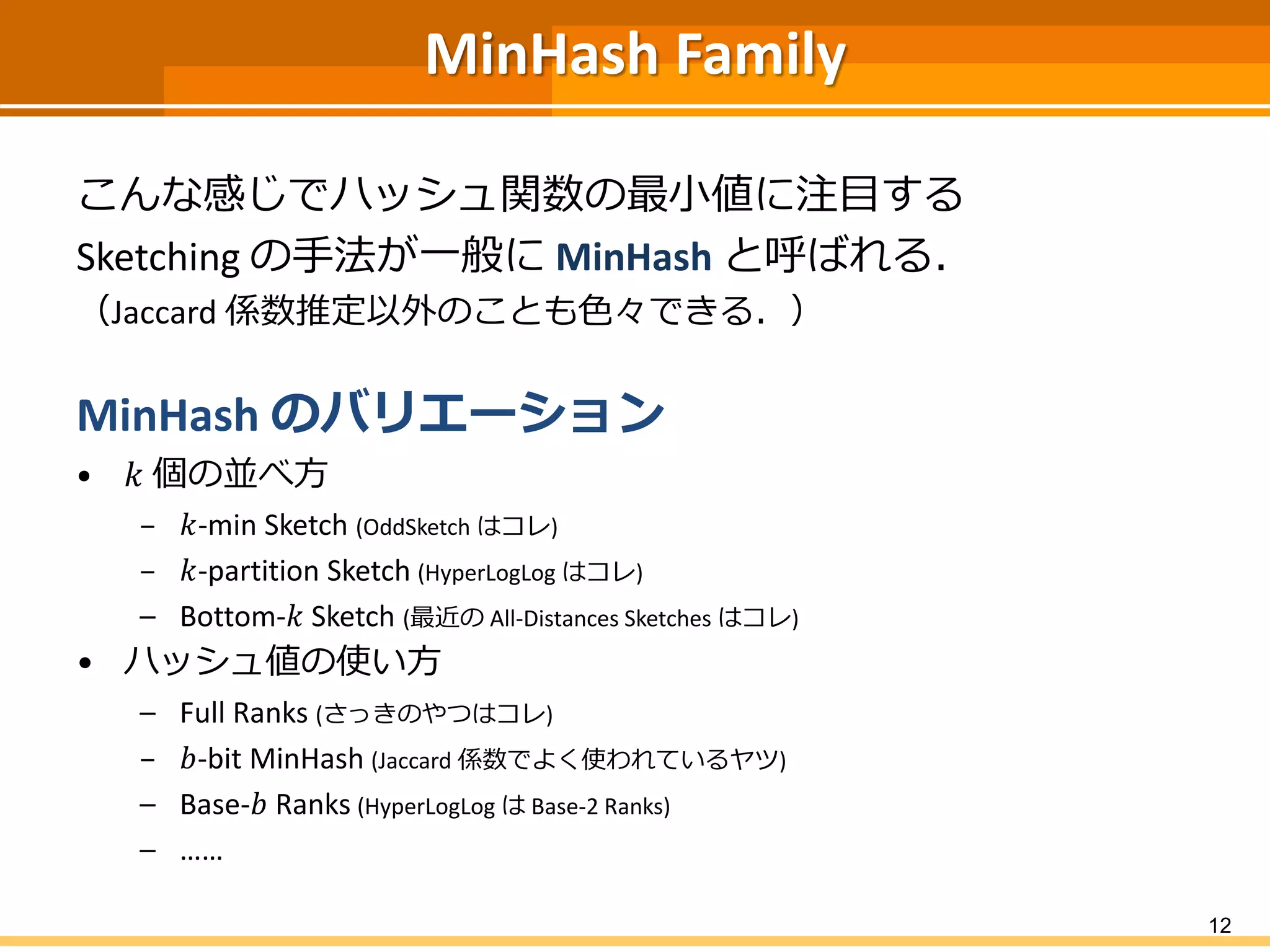 MinHashFamily 
こんな感じでハッシュ関数の最小値に注目する 
Sketchingの手法が一般にMinHashと呼ばれる． 
（Jaccard 係数推定以外のことも色々できる．） 
MinHashのバリエーション 
•푘個の並べ方 
–푘-min Sketch (OddSketchはコレ) 
–푘-partition Sketch(HyperLogLogはコレ) 
–Bottom-푘Sketch(最近のAll-Distances Sketches はコレ) 
•ハッシュ値の使い方 
–Full Ranks (さっきのやつはコレ) 
–푏-bit MinHash(Jaccard係数でよく使われているヤツ) 
–Base-푏Ranks(HyperLogLogはBase-2 Ranks) 
–…… 
12 
 