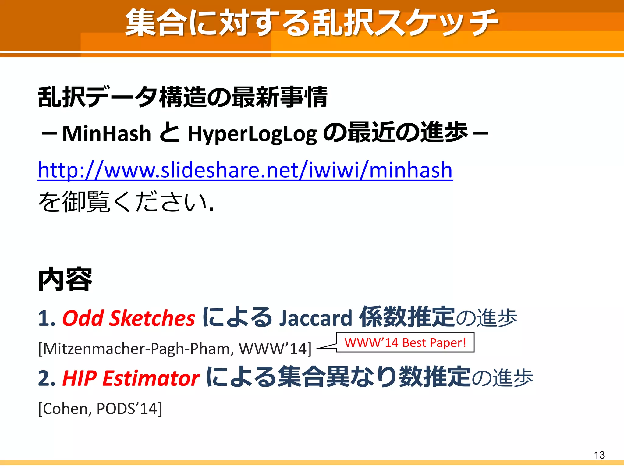 集合に対する乱択スケッチ 
乱択データ構造の最新事情 
－MinHashとHyperLogLogの最近の進歩－ 
http://www.slideshare.net/iwiwi/minhash 
を御覧ください． 
内容 
1. Odd SketchesによるJaccard係数推定の進歩 
[Mitzenmacher-Pagh-Pham, WWW’14] 
2. HIP Estimator による集合異なり数推定の進歩 
[Cohen, PODS’14] 
13 
WWW’14 Best Paper!  