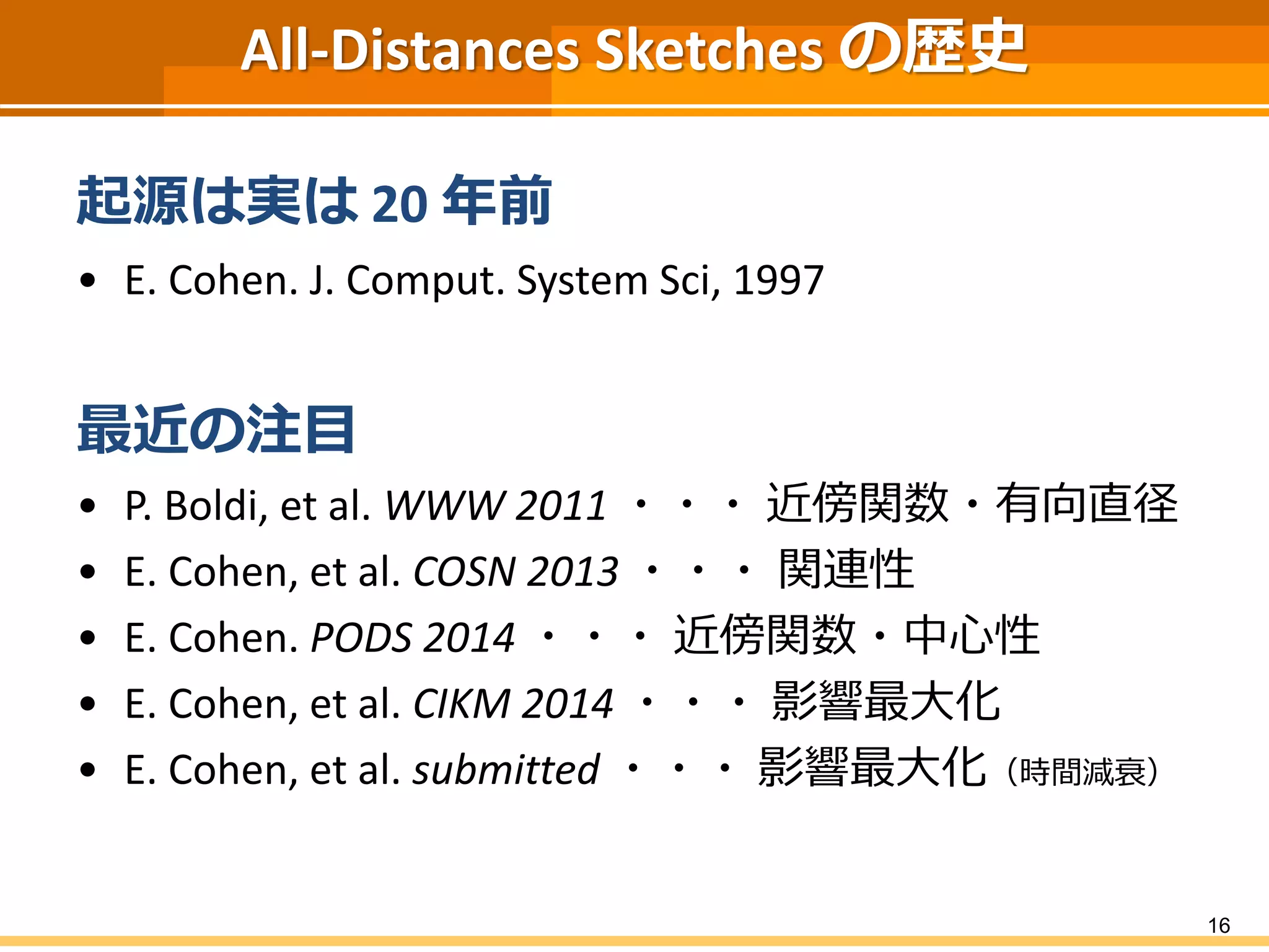 All-Distances Sketches の歴史 
起源は実は20 年前 
•E. Cohen. J. Comput. System Sci,1997 
最近の注目 
•P. Boldi, et al. WWW 2011・・・近傍関数・有向直径 
•E. Cohen, et al. COSN 2013・・・関連性 
•E. Cohen. PODS 2014・・・近傍関数・中心性 
•E. Cohen, et al. CIKM 2014 ・・・影響最大化 
•E. Cohen, et al. submitted・・・影響最大化（時間減衰） 
16 
 