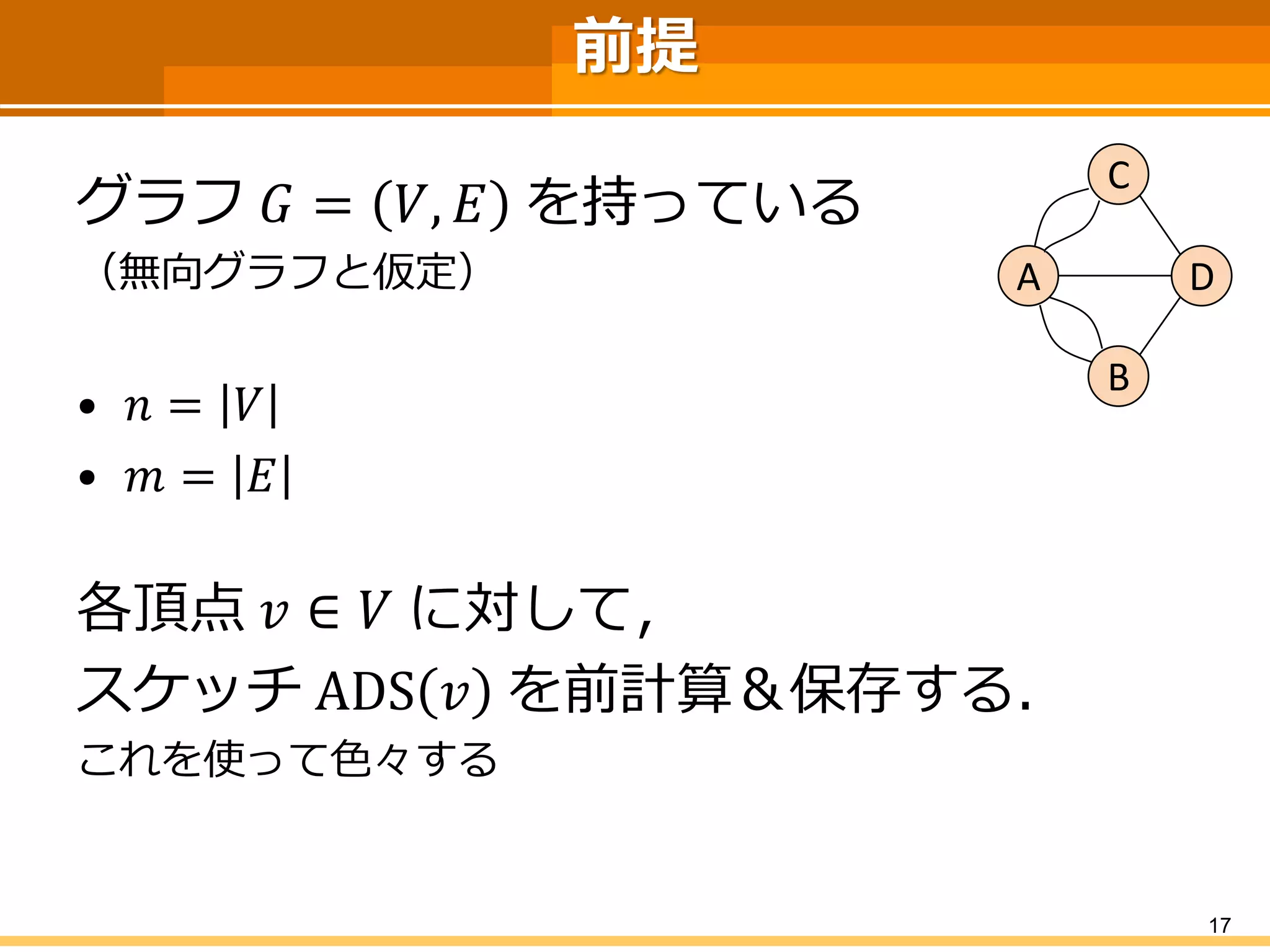 前提 
グラフ퐺=푉,퐸を持っている 
（無向グラフと仮定） 
•푛=푉 
•푚=퐸 
各頂点푣∈푉に対して， 
スケッチADS푣を前計算＆保存する． 
これを使って色々する 
17 
C 
A 
B 
D  