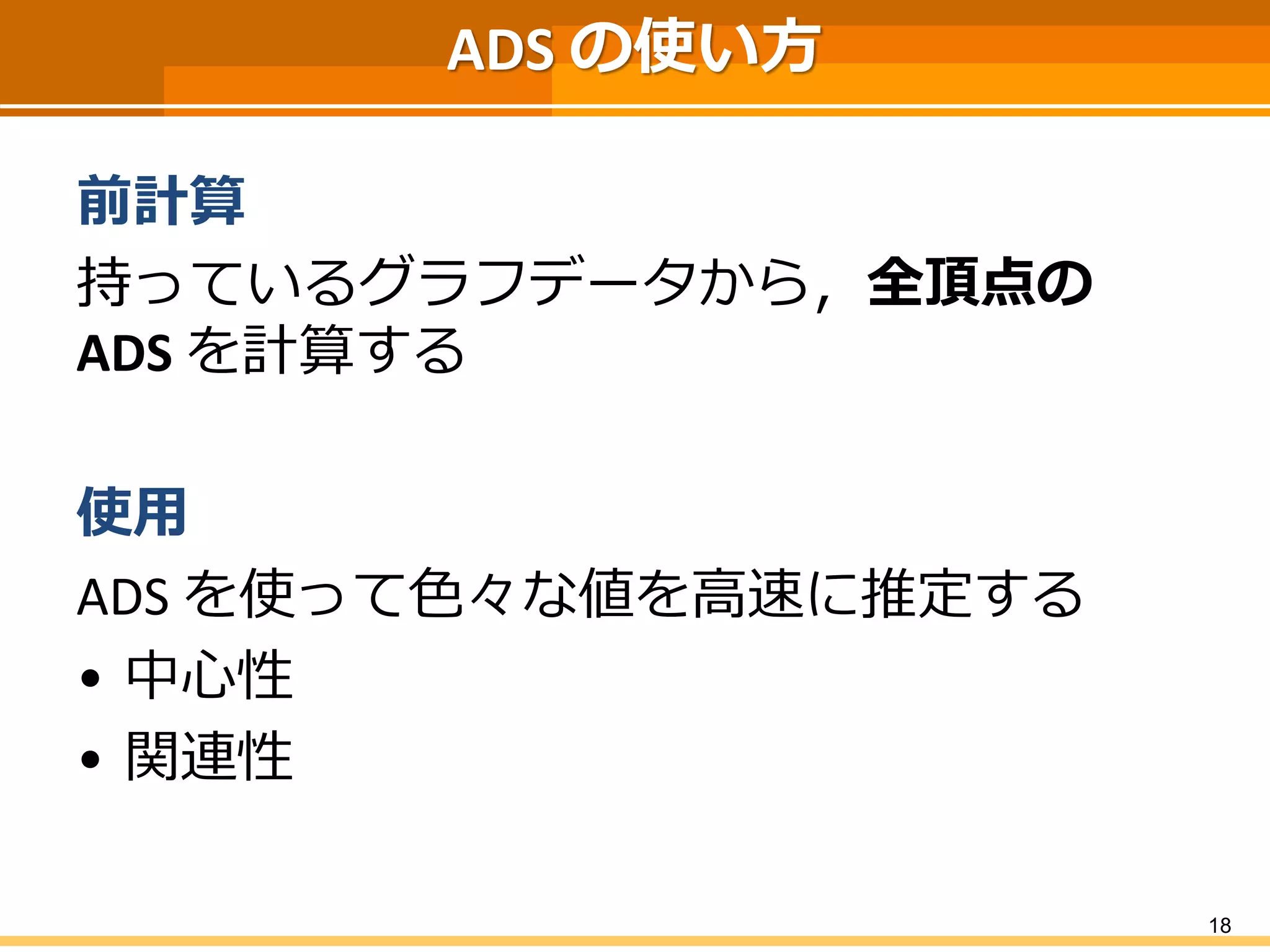 ADSの使い方 
前計算 
持っているグラフデータから，全頂点の ADSを計算する 
使用 
ADS を使って色々な値を高速に推定する 
•中心性 
•関連性 
18 
 