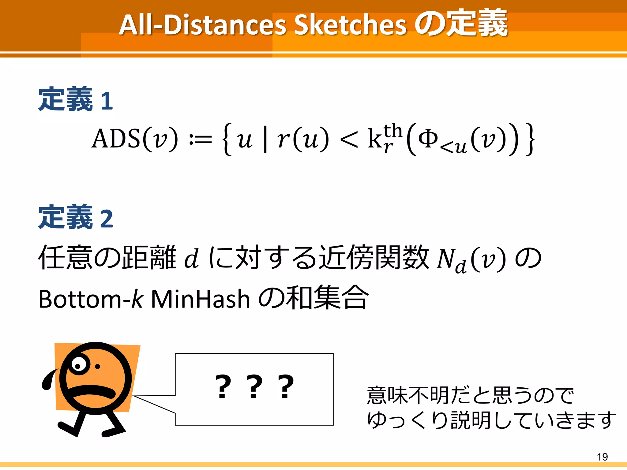 All-Distances Sketches の定義 
定義1 
ADS 푣 ≔ 푢 푟 푢 < k푟 
th Φ<푢 푣 
定義2 
任意の距離푑 に対する近傍関数푁푑 푣 の 
Bottom-k MinHash の和集合 
19 
？？？ 意味不明だと思うので 
ゆっくり説明していきます 
 