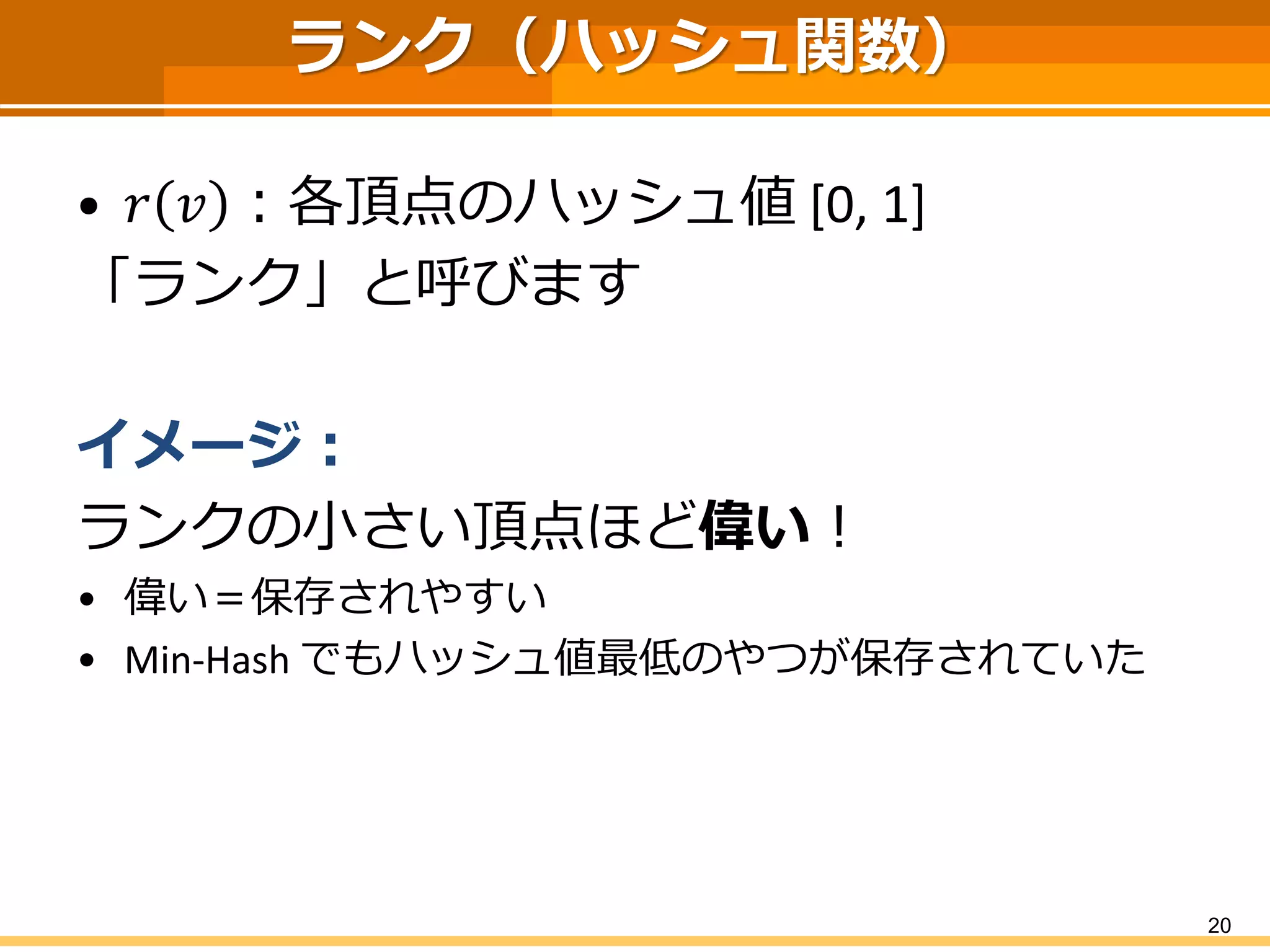 ランク（ハッシュ関数） 
•푟푣：各頂点のハッシュ値[0, 1] 
「ランク」と呼びます 
イメージ： 
ランクの小さい頂点ほど偉い！ 
•偉い＝保存されやすい 
•Min-Hash でもハッシュ値最低のやつが保存されていた 
20 
 