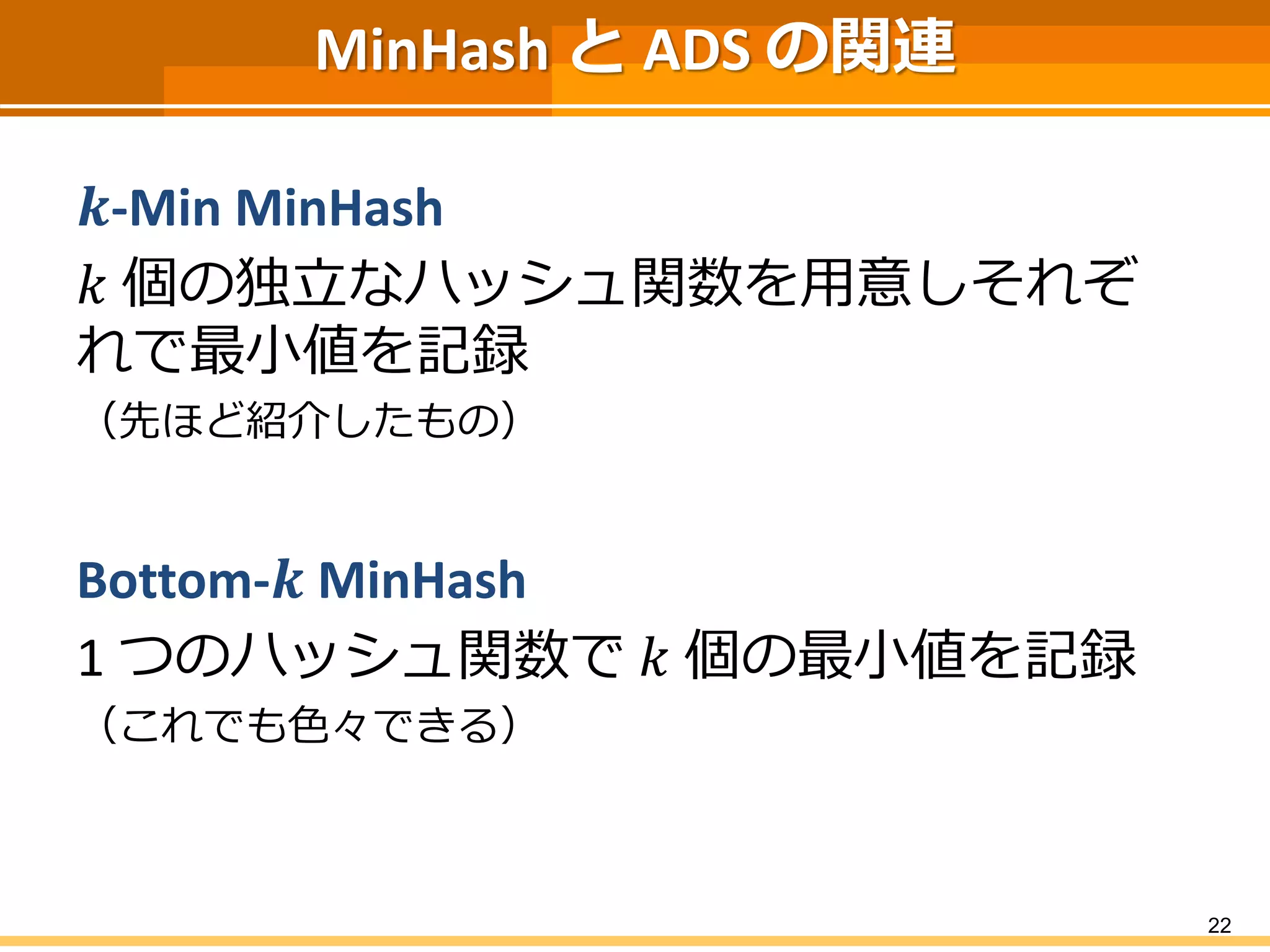 MinHashとADS の関連 
풌-Min MinHash 
푘個の独立なハッシュ関数を用意しそれぞ れで最小値を記録 
（先ほど紹介したもの） 
Bottom-풌MinHash 
1 つのハッシュ関数で푘個の最小値を記録 
（これでも色々できる） 
22 
 