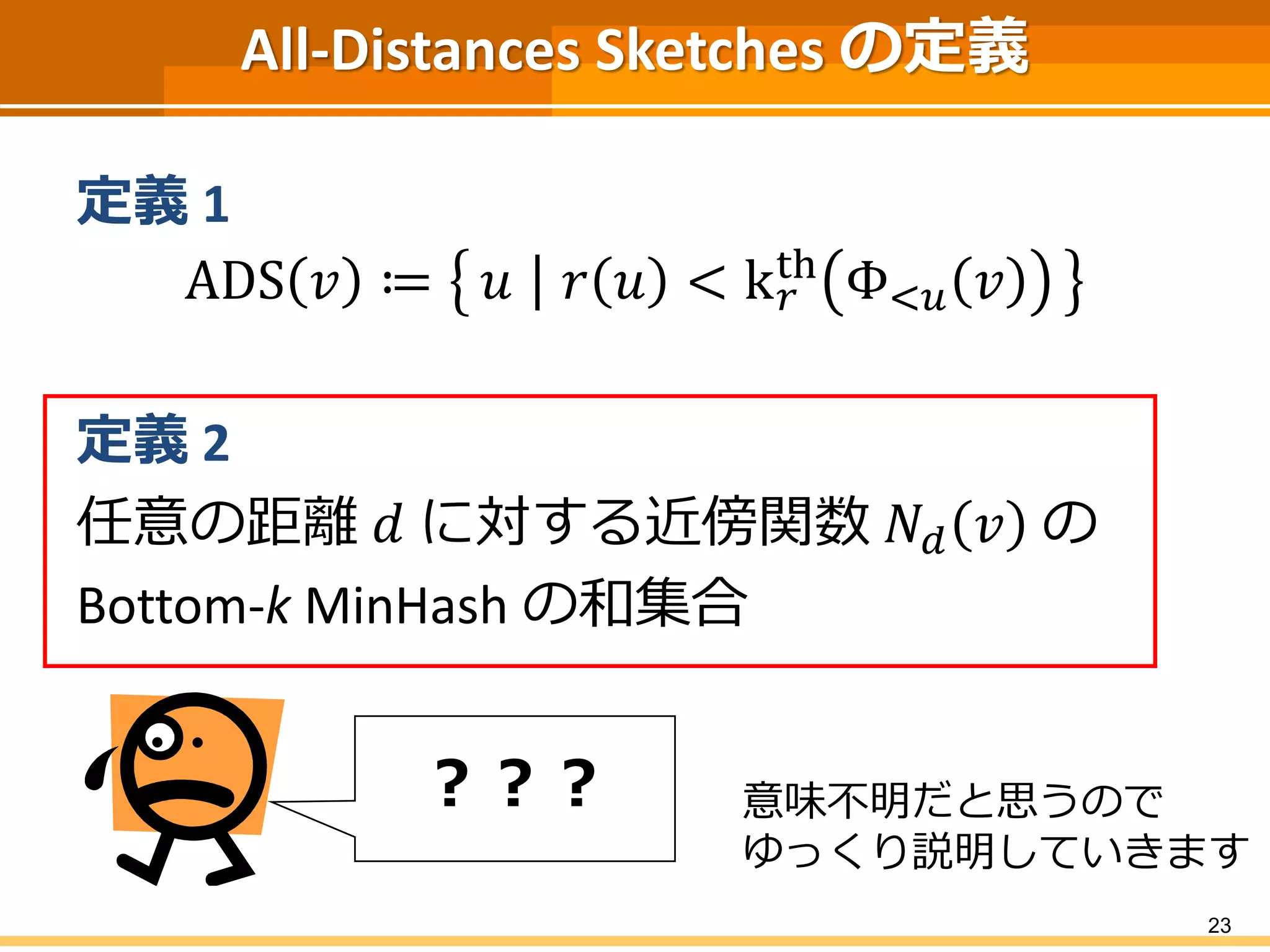 All-Distances Sketches の定義 
定義1 
ADS 푣 ≔ 푢 푟 푢 < k푟 
th Φ<푢 푣 
定義2 
任意の距離푑 に対する近傍関数푁푑 푣 の 
Bottom-k MinHash の和集合 
23 
？？？ 意味不明だと思うので 
ゆっくり説明していきます 
 