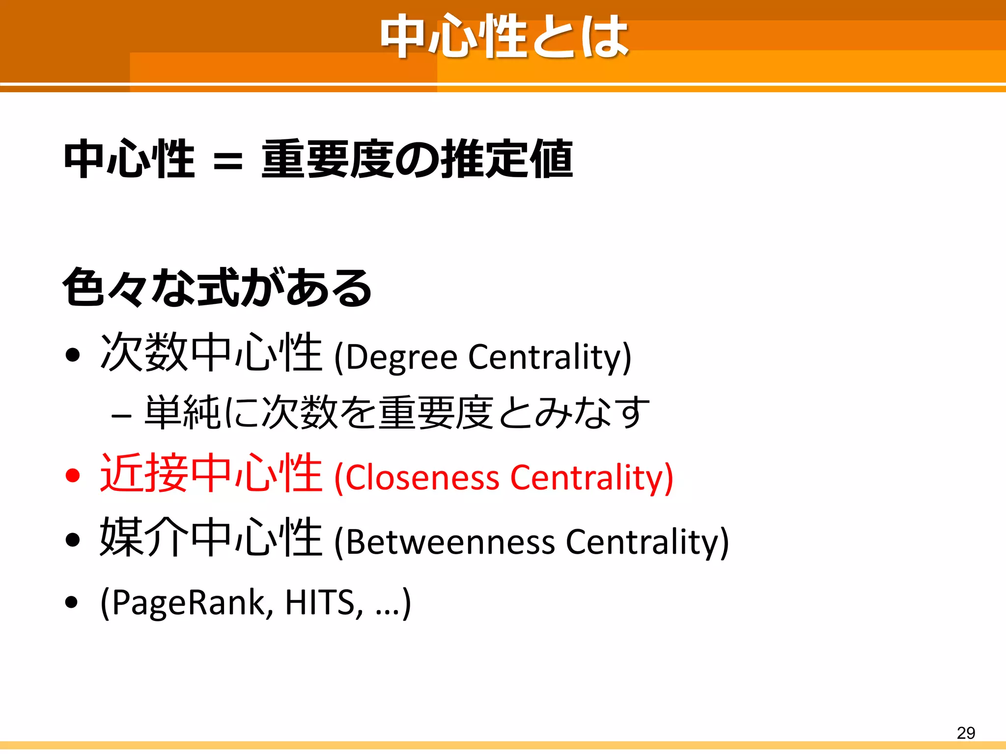 中心性とは 
中心性＝重要度の推定値 
色々な式がある 
•次数中心性(Degree Centrality) 
–単純に次数を重要度とみなす 
•近接中心性(Closeness Centrality) 
•媒介中心性(BetweennessCentrality) 
•(PageRank, HITS, …) 
29 
 