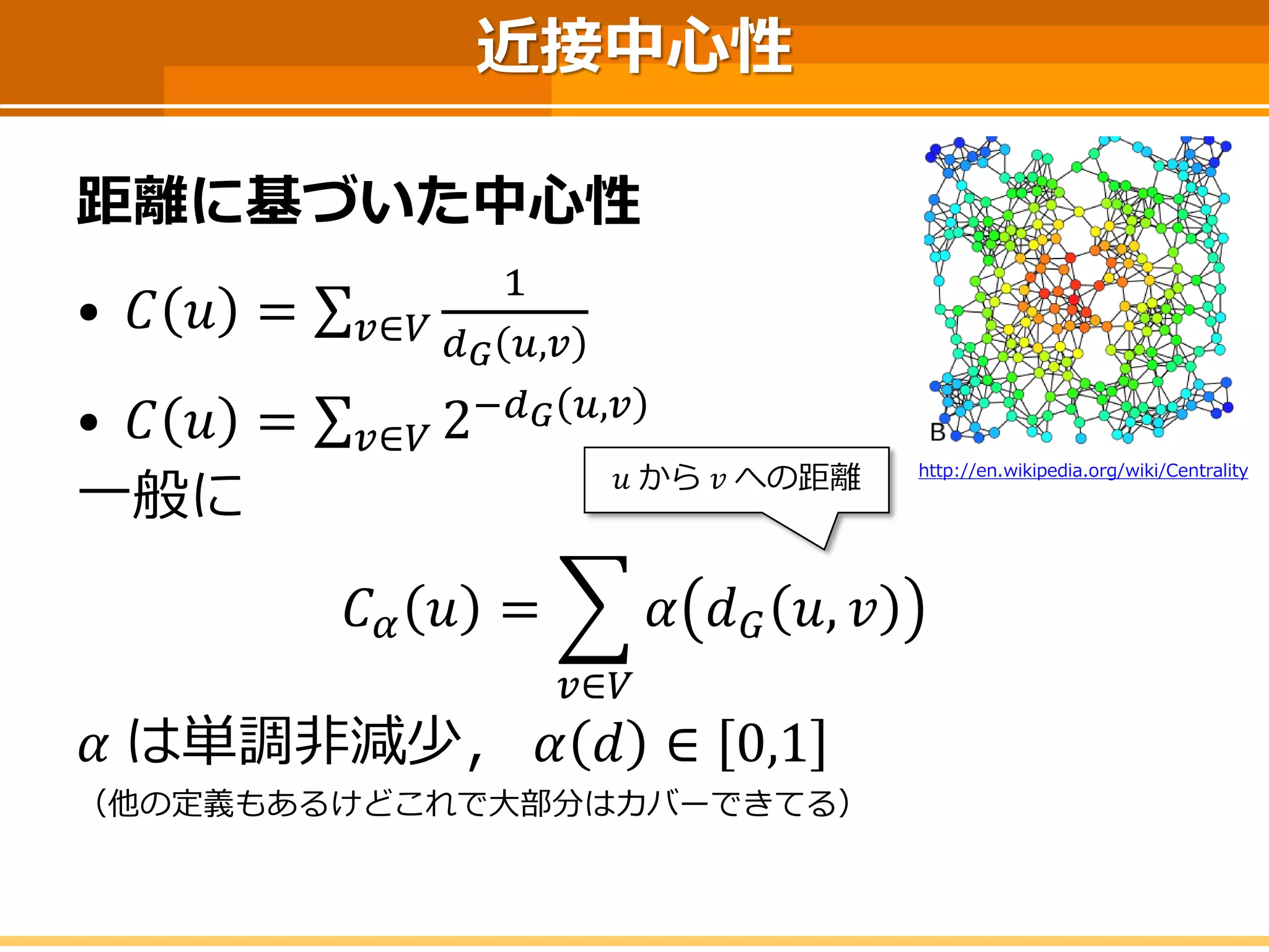 近接中心性 
距離に基づいた中心性 
•퐶푣=Σ푢∈푉 1 푑퐺푣,푢 
•퐶푣=Σ푢∈푉2−푑퐺푣,푢 
一般に 
퐶훼푣= 푢∈푉 훼푑퐺푣,푢 
훼は単調非減少，훼푑∈0,1 
（他の定義もあるけどこれで大部分はカバーできてる） 
푢から푣への距離 
http://en.wikipedia.org/wiki/Centrality  