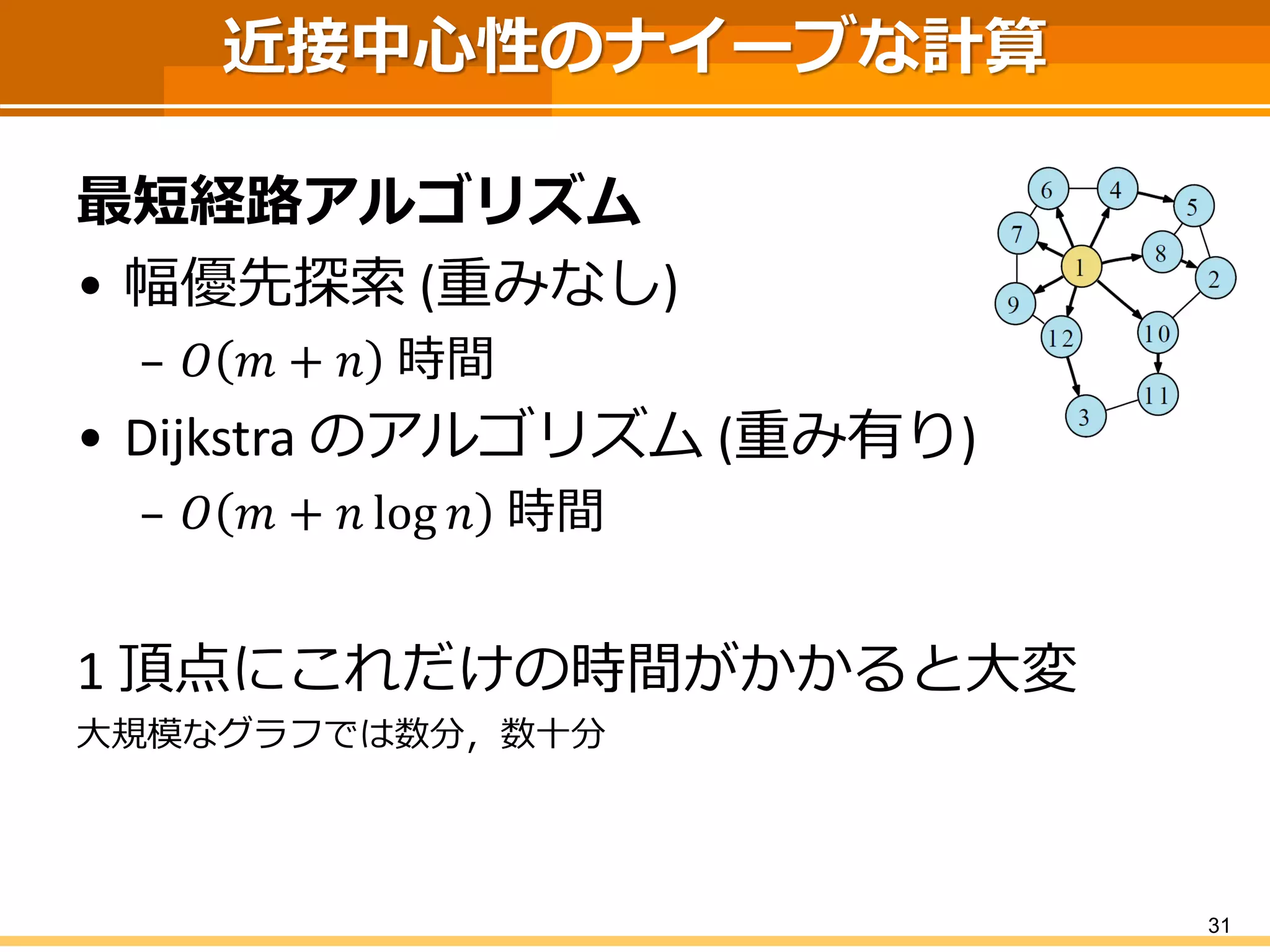 近接中心性のナイーブな計算 
最短経路アルゴリズム 
•幅優先探索(重みなし) 
–푂푚+푛時間 
•Dijkstraのアルゴリズム(重み有り) 
–푂푚+푛log푛時間 
1 頂点にこれだけの時間がかかると大変 
大規模なグラフでは数分，数十分 
31 
 