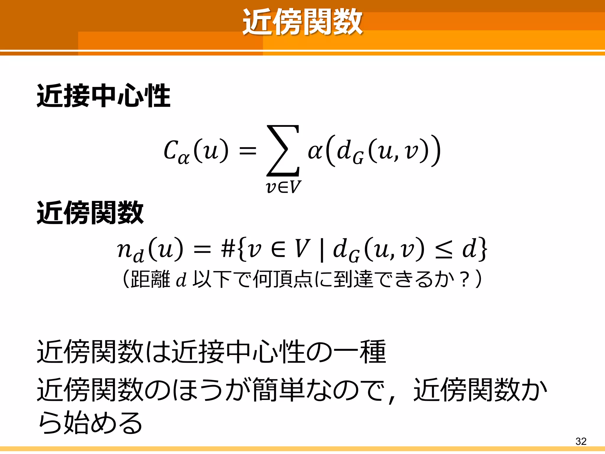 近傍関数 
近接中心性 
퐶훼푣= 푢∈푉 훼푑퐺푣,푢 
近傍関数 
푛푑푣=#푢∈푉|푑퐺푣,푢≤푑 
（距離푑以下で何頂点に到達できるか？） 
近傍関数は近接中心性の一種 
近傍関数のほうが簡単なので，近傍関数か ら始める 
32 
 