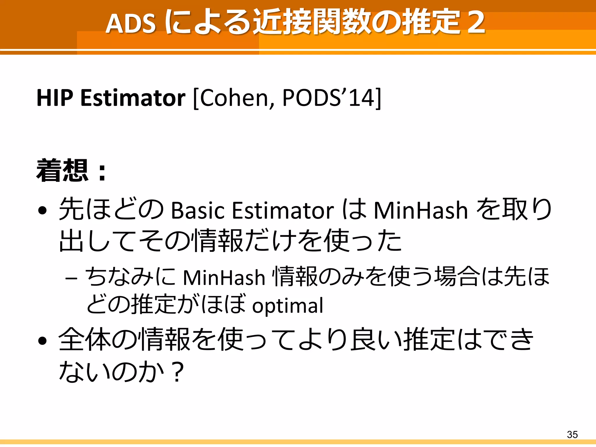 ADS による近接関数の推定２ 
HIP Estimator [Cohen, PODS’14] 
着想： 
•先ほどのBasic EstimatorはMinHashを取り 出してその情報だけを使った 
–ちなみにMinHash情報のみを使う場合は先ほ どの推定がほぼoptimal 
•全体の情報を使ってより良い推定はでき ないのか？ 
35 
 