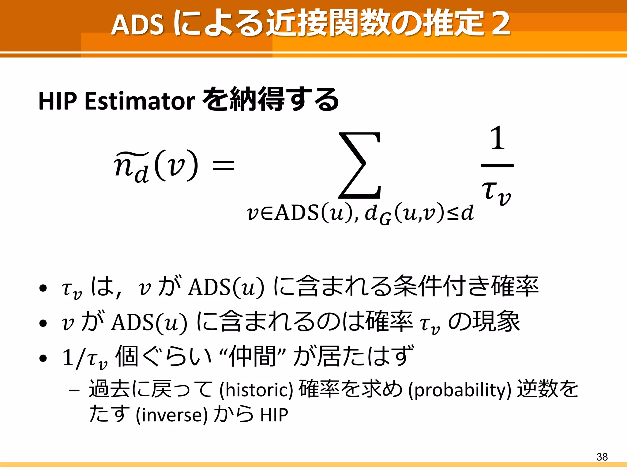 ADS による近接関数の推定２ 
HIP Estimatorを納得する 
푛푑푣= 푢∈ADS푣,푑퐺푣,푢≤푑 1 휏푢 
•휏푢は，푢がADS푣に含まれる条件付き確率 
•푢がADS(푣)に含まれるのは確率휏푢の現象 
•1/휏푢個ぐらい“仲間” が居たはず 
–過去に戻って(historic)確率を求め(probability) 逆数を たす(inverse) からHIP 
38 
 