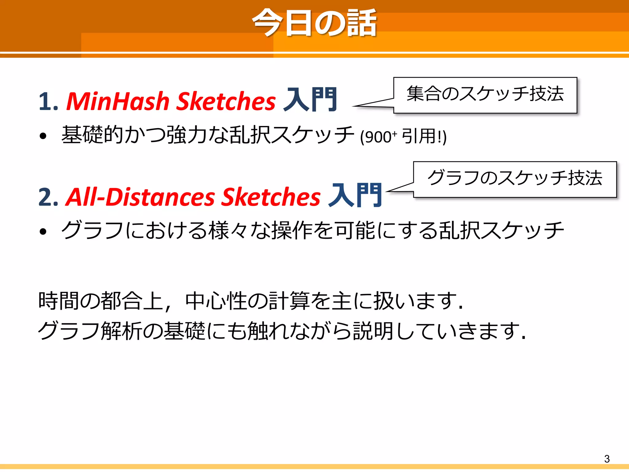 3 
今日の話 
1. MinHashSketches入門 
•基礎的かつ強力な乱択スケッチ(900+引用!) 
2. All-Distances Sketches 入門 
•グラフにおける様々な操作を可能にする乱択スケッチ 
時間の都合上，中心性の計算を主に扱います． 
グラフ解析の基礎にも触れながら説明していきます． 
集合のスケッチ技法 
グラフのスケッチ技法  