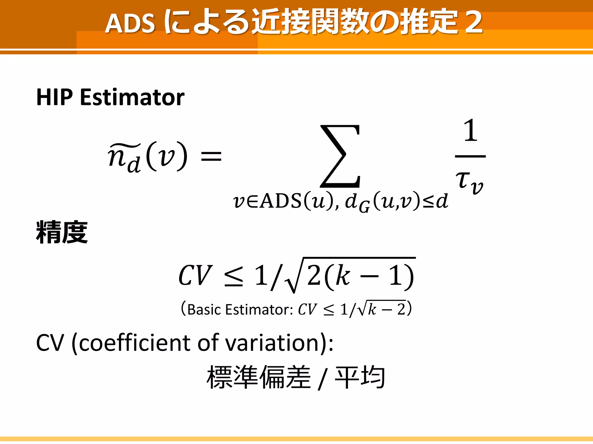 ADS による近接関数の推定２ 
HIP Estimator 
푛푑푣= 푢∈ADS푣,푑퐺푣,푢≤푑 1 휏푢 
精度 
퐶푉≤1/2(푘−1) 
（Basic Estimator: 퐶푉≤1/푘−2） 
CV (coefficient of variation): 
標準偏差/ 平均  