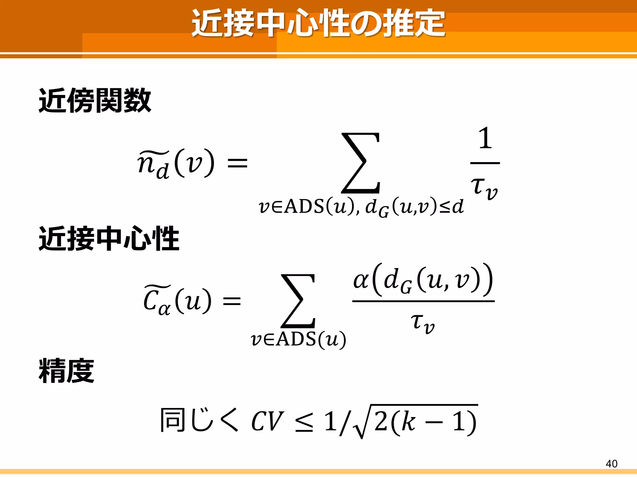 近接中心性の推定 
近傍関数 
푛푑푣= 푢∈ADS푣,푑퐺푣,푢≤푑 1 휏푢 
近接中心性 
퐶훼푣= 푢∈ADS(푣) 훼푑퐺푣,푢 휏푢 
精度 
同じく퐶푉≤1/2(푘−1) 
40 
 