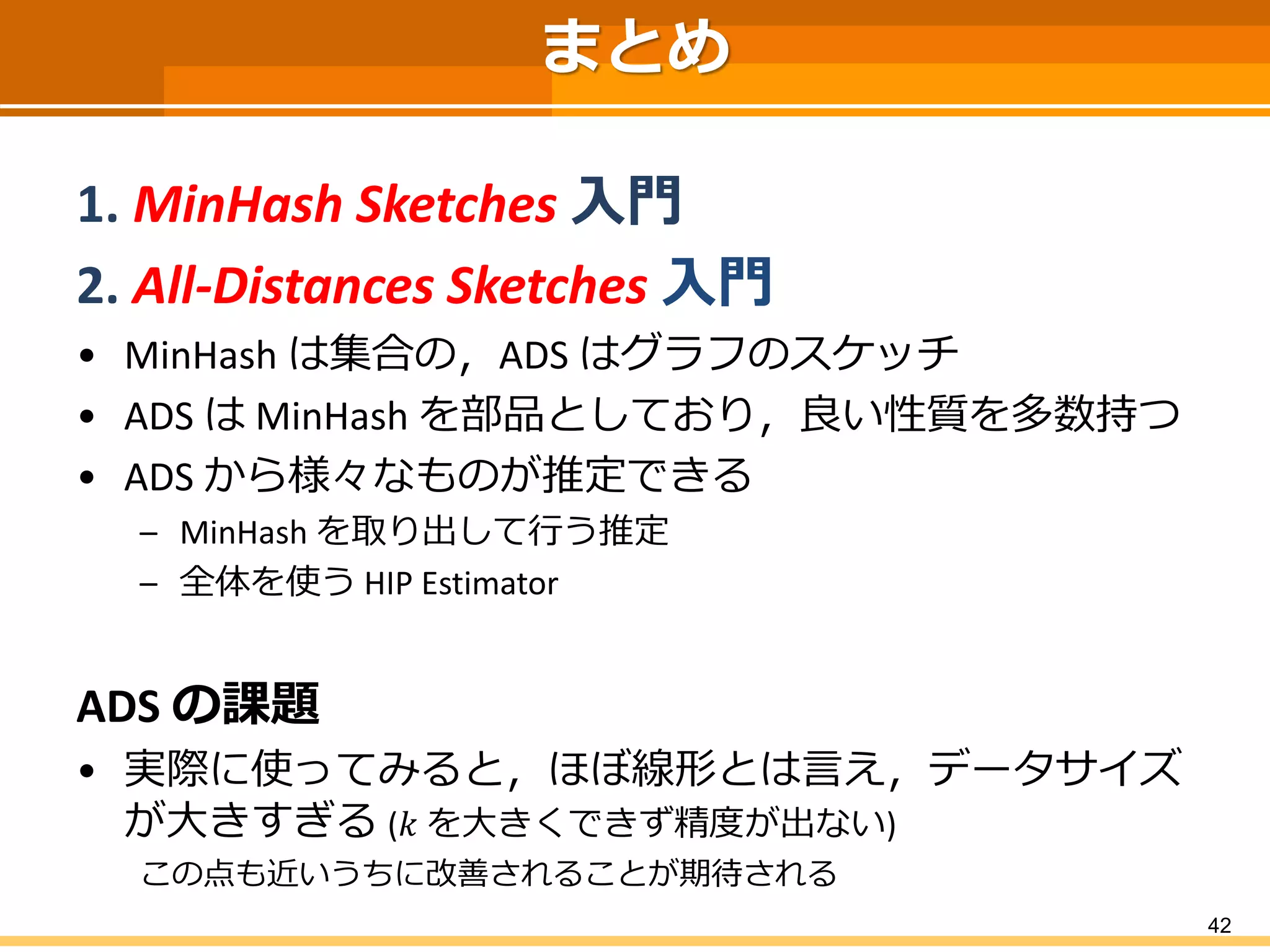 42 
まとめ 
1. MinHashSketches入門 
2. All-Distances Sketches 入門 
•MinHashは集合の，ADS はグラフのスケッチ 
•ADS はMinHashを部品としており，良い性質を多数持つ 
•ADSから様々なものが推定できる 
–MinHashを取り出して行う推定 
–全体を使うHIP Estimator 
ADSの課題 
•実際に使ってみると，ほぼ線形とは言え，データサイズ が大きすぎる(푘を大きくできず精度が出ない) 
この点も近いうちに改善されることが期待される 