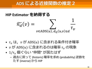 ADS による近接関数の推定２ 
HIP Estimatorを納得する 
푛푑푣= 푢∈ADS푣,푑퐺푣,푢≤푑 1 휏푢 
•휏푢は，푢がADS푣に含まれる条件付き確率 
•푢がADS(푣)に含まれるのは確率휏푢の現象 
•1/휏푢個ぐらい“...