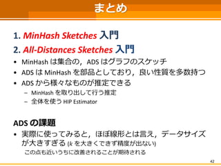 42 
まとめ 
1. MinHashSketches入門 
2. All-Distances Sketches 入門 
•MinHashは集合の，ADS はグラフのスケッチ 
•ADS はMinHashを部品としており，良い性質を多数持つ 
...