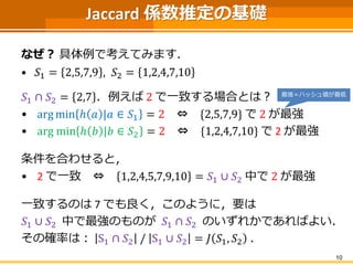 Jaccard 係数推定の基礎 
なぜ？具体例で考えてみます． 
•푆1=2,5,7,9,푆2=1,2,4,7,10 
푆1∩푆2=2,7．例えば2で一致する場合とは？ 
•argminℎ푎|푎∈푆1=2⇔{2,5,7,9}で2が最強 
•argminℎ푏|푏∈푆2=2⇔{1,2,4,7,10}で2が最強 
条件を合わせると， 
•2で一致⇔1,2,4,5,7,9,10=푆1∪푆2中で2が最強 
一致するのは7 でも良く，このように，要は 
푆1∪푆2中で最強のものが푆1∩푆2のいずれかであればよい． 
その確率は：S1∩푆2/S1∪푆2=퐽푆1,푆2． 
10 
最強＝ハッシュ値が最低  