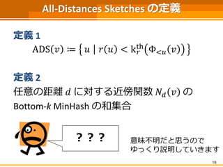 All-Distances Sketches の定義 
定義1 
ADS 푣 ≔ 푢 푟 푢 < k푟 
th Φ<푢 푣 
定義2 
任意の距離푑 に対する近傍関数푁푑 푣 の 
Bottom-k MinHash の和集合 
19 
？？？ 意味不明だと思うので 
ゆっくり説明していきます 
 