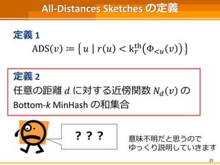 All-Distances Sketches の定義 
定義1 
ADS 푣 ≔ 푢 푟 푢 < k푟 
th Φ<푢 푣 
定義2 
任意の距離푑 に対する近傍関数푁푑 푣 の 
Bottom-k MinHash の和集合 
23 
？？？ 意味不明だと思うので 
ゆっくり説明していきます 
 
