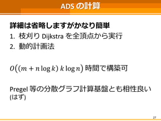 ADSの計算 
詳細は省略しますがかなり簡単 
1.枝刈りDijkstraを全頂点から実行 
2.動的計画法 
푂푚+푛log푘푘log푛時間で構築可 
Pregel等の分散グラフ計算基盤とも相性良い (はず) 
27 
 