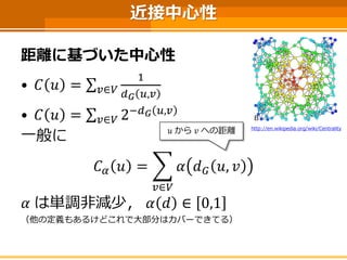 近接中心性 
距離に基づいた中心性 
•퐶푣=Σ푢∈푉 1 푑퐺푣,푢 
•퐶푣=Σ푢∈푉2−푑퐺푣,푢 
一般に 
퐶훼푣= 푢∈푉 훼푑퐺푣,푢 
훼は単調非減少，훼푑∈0,1 
（他の定義もあるけどこれで大部分はカバーできてる） 
푢から푣への距離 
http://en.wikipedia.org/wiki/Centrality  