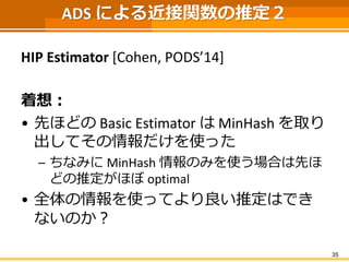 ADS による近接関数の推定２ 
HIP Estimator [Cohen, PODS’14] 
着想： 
•先ほどのBasic EstimatorはMinHashを取り 出してその情報だけを使った 
–ちなみにMinHash情報のみを使う場合は先ほ どの推定がほぼoptimal 
•全体の情報を使ってより良い推定はでき ないのか？ 
35 
 
