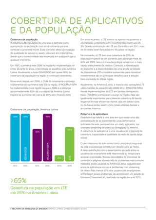 6 RELATÓRIO DE MOBILIDADE DA ERICSSON AMÉRICA LATINA E CARIBE NOVEMBRO DE 2014 
Cobertura da população 
A cobertura da população de uma área é definida como 
a proporção da população com sinal suficiente para se 
conectar a uma rede móvel. Esse conceito afeta a percepção 
da qualidade de serviço e, assim, crescerá em importância, 
desde que a conectividade seja esperada em qualquer lugar a 
qualquer momento. 
Em 1997, a primeira rede GSM na região foi implementada no 
Chile. Durante os anos, a tecnologia se espalhou pela América 
Latina. Atualmente, a rede GSM/EDGE tem quase 90% da 
cobertura da população na região e continuará crescendo. 
Nove anos depois, em 2006, o Chile foi novamente o pioneiro, 
implementando a primeira rede 3G na região. A WCDMA/HSPA 
foi implementada mais rápido do que a GSM e já abrange 
aproximadamente 65% da população da América Latina. 
Espera-se aumentar até cerca de 90% até o final de 2020. 
Cobertura de aplicativos 
e da população 
Cobertura da população, América Latina 
>65% 
Cobertura da população em LTE 
até 2020 na América Latina 
WCDMA/HSPA 
~65% 
~90% 
LTE 
>65% 
20% 
GSM/EDGE 
~90% >90% 
2013 2020 2013 2020 2013 2020 
Em anos recentes, o LTE esteve na agenda de governos e 
operadoras, juntamente com investimentos contínuos em 
3G. Desde a introdução do LTE em Porto Rico em 2011, mais 
de 40 redes foram lançadas em 18 países na região. 
No momento, o LTE tem uma cobertura de 20% da 
população e prevê-se um aumento para abranger mais de 
65% até 2020. Isso o torna a tecnologia móvel com o mais 
rápido crescimento da história. Contudo, a liberalização 
do espectro e a disponibilidade de uma ampla variedade 
de dispositivos LTE e modelos comerciais para monetizar 
investimentos são os principais desafios para a adoção 
bem-sucedida do 4G na região. 
Atualmente, na América Latina, a maioria das operações LTE 
utiliza bandas de espectro alto (2600 MHz, 1700/2100 MHz). 
Novas implementações de LTE em bandas de espectro 
baixo (700 MHz) começaram a surgir na região. Elas são 
igualmente importantes para oferecer cobertura de banda 
larga móvel mais eficiente e menos cara em áreas rurais 
ou de baixa renda, assim como áreas urbanas densas e 
ambientes internos. 
Cobertura de aplicativos 
Esse termo se refere a uma área em que existe uma alta 
probabilidade de se experimentar uma performance 
suficiente da rede para executar um dado aplicativo, por 
exemplo, streaming de video ou navegação na internet. 
A cobertura de aplicativos é uma visualização integrada da 
cobertura, capacidade e qualidade da rede de banda larga 
móvel. 
O uso crescente de aplicativos como uma parte integrante 
da vida das pessoas constitui um desafio para as redes. 
A baixa satisfação com o desempenho da rede entre os 
usuários de smartphone está relacionada ao tempo para 
acessar o conteúdo. Baixas velocidades de download de 
conteúdo e páginas da web são os problemas mais comuns 
relatados pelos usuários na América Latina, seguidos por 
erros de aplicativos em uso e problemas com streaming 
de vídeo. Pelo menos 67% dos usuários de smartphones 
enfrentaram esses problemas, de acordo com um estudo do 
Ericsson ConsumerLab, realizado na região durante 2013. 
 