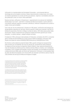EAB-14:061137 Upb, Revisão A 
© Ericsson AB 2014 
Ericsson 
SE-126 25 Estocolmo, Suécia 
Telefone: +46 10 719 00 00 
www.ericsson.com 
O conteúdo deste documento é baseado em inúmeras hipóteses e dependências teóricas e a Ericsson não estará vinculada ou será responsável por qualquer declaração, representação, assunção ou omissão feita neste documento. Além disso, a Ericsson pode, a qualquer momento, alterar o conteúdo deste documento a seu critério exclusivo e não será responsável pelas consequências dessas alterações. 
O conteúdo deste documento está sujeito a revisão sem aviso prévio devido ao progresso contínuo de metodologia, design e fabricação. A Ericsson não é responsável por qualquer erro ou dano de qualquer tipo resultante do uso deste documento. 
A Ericsson é a impulsionadora da Sociedade Conectada – uma empresa líder em tecnologia da comunicação e serviços. Nosso relacionamento a longo prazo com todas as maiores operadoras no mundo permite que pessoas, negócios e sociedades alcancem seu potencial e criem um futuro mais sustentável. 
Nossos serviços, softwares e infraestrutura – especialmente nos setores de mobilidade, banda larga e na nuvem – permitem à indústria de telecomunicações e outros setores a concretizar melhores negócios, aumentar a eficiência, melhorar a experiência do usuário e captar novas oportunidades. 
Com mais de 110 mil profissionais e clientes em 180 países, combinamos tecnologias em escala global e liderança em serviços. Damos suporte a redes que conectam mais de 2,5 bilhões de assinantes. De todo o tráfego mundial de dados, 40% deles passa pelas redes da Ericsson. Nosso investimento em pesquisa e desenvolvimento garante que nossas soluções – e nossos clientes – estejam sempre na frente. 
Fundada em 1876, a Ericsson está sediada em Estocolmo, na Suécia. Em 2013, a empresa gerou receitas de 227,8 bilhões de coroas suecas (US$ 34,9 bilhões). A Ericsson está listada nas bolsas de valores NASDAQ OMX (Estocolmo) e NASDAQ (Nova York). 
Na América Latina estamos presente desde 1896, quando entregamos equipamentos pela primeira vez na Colômbia. No início do século XX, aumentamos nossa presença na região ao firmar acordos na Argentina, Brasil e México. Hoje, estamos presentes em mais de 50 países da América do Sul, América Central, México e Caribe, com instalações completas, como unidade de Produção e Centro de Inovação com atividades de pesquisa e desenvolvimento (P&D), além de Centro de Treinamento. A Ericsson é a fornecedora líder do setor de telecomunicações com mais de 40% do mercado na América Latina e mais de 100 contratos de serviços de telecomunicações na região. 
Este documento foi produzido originalmente em Inglês e publicado pela primeira vez em 18 de novembro de 2014. Para fins de referência, o original em Inglês é a versão que prevalece. 