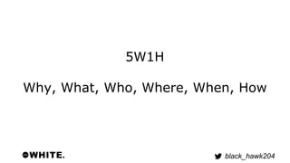 black_hawk204 
5W1H 
Why, What, Who, Where, When, How 
 
